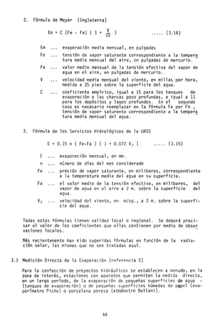 2. Fórmula de Meyer (Inglaterra)
Em = e (Fe - Fa) ( 1 + 1~ ..... (3.14)
Em evaporación media mensual, en pulgadas
Fe tensión de vapor saturante correspondiente a la tempera
tura media mensual del aire, en pulgadas de mercurio.
Fa valor medio mensual de la tensión efectiva del vapor de
agua en el aire, en pulgadas de mercurio.
V velocidad media mensual del viento, en millas por hora~
medida a 25 pies sobre la superficie de~ agua.
e coeficiente empírico, igual a 15 para los tanques de
evaporación o las charcas poco profundas, e igual a 11
para los depósitos y 1ago~ profundos. En el segundo
caso es necesario reemplazar en la 'fórmula Fe por Fn ,
tensión de vapor saturante correspondiente a la tempera
tura media ~ensua1 del agua. -
3. Fórmula de los Servicios Hidrológicos de la URSS
E = 0.15 n ( Fe-Fa) ( 1 + 0.072 V2 ) ..... (3.15)
E evaporación mensual, en mm.
n nC~ero de días del mes considerado
Fe presión de vapor saturante, en milibares, correspondiente
a la temperatura media del agua en su superficie.
Fa el valor medio de la tensión efectiva, en milibares, del
vapor de agua en el aire a 2 m. sobre la superficie del
agua.
V2 velocidad del viento, en m/sg., a 2 m. sobre la superfi-
cie del agua.
Todas estas fórmulas tienen validez local o regional. Se deberá preci-
sar el valor de los coeficientes que ellas contienen por medio de obser
vaciones locales.
Más recientemente han sido sugeridas fórmulas en función de la radia-
ción solar, las mismas que no son tratadas aquí.
3.3 Medición Directa de la Evaporación (referpncia 5)
Para la confección de proyectos hidráulicos se establecen a menudo, en la
zona de inter~s, estaciones con aparatos que permiten la medida directa,
en un largo período, de la evaporación de pequeñas superficies de agua
(tanques de evaporación) o de pequeñas superficies húmedas de papel (eva-
porímetro Piche) o porcelana porosa (atmómetro Bel1ani).
53
 