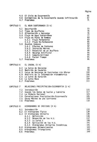 Página
4.5 El Ciclo de Escorrentía 66
4.6 Estimativos de la Escorrentía Usando Infiltración 67
4.7 Problemas 71
CAPITULO 5 EL AGUA SUBTERRANEA (5 h)
5.1 Descripción
5.2 Tipos de Acuíferos
5.3 Alimentación y Descarga
5.4 Flujo de Agua Subterránea
5.5 Flujo en Pozos de Bombeo
5.5.1 FlujO Permanente
5.5.2 FlujO No-Permanente
5.6 Asuntos Conexos
5.6.1 Efectos de Contorno
5.6.2, Intrusión Marina
5.6.3 Potencial de un Acuífero
5.6.4 Recarga Artificial
5.6.5 Compresibilidad
5.6.6 'Factor Tiempo
5.7 Problemas
CAPITULO 6 EL CAUDAL (5 h)
6.1 La Curva de Descarga
6.2 Medición de Caudales
6.3 Curva de Descarga de Corrientes sin Aforar
6.4 Análisis ,de la Información Hidr,ométrica
6.5 La 'Curva de Durad ón
6.6 La Curva Masa
6.7 Problemas
CAPITULO 7 RELACIONES PRECIPITACION-ESCORRENTIA (2 h)
7.1 Introducción
7.2 Usando los Datos de Suelos y Cubierta
7.3 La Fórmula Racional
7.4 Correlaciones Precipitación-Es'cor-rentía
7.5 Gasto Máximo de una Corriente
7.6 Problemas
CAPITULO 8 HIDROGRAMAS DE CRECIDAS (4 h)
8.1 Introducción
8.2 El Hidrograma Típico
8.3 El Hidrograma Unitario
8.3.1 Definición
8.3.2 Obtención de los H.U.
8.3.3 La Curva S
8.3.4 Aplicación de los H.U.
8.3~5 Hidrogramas Unitarios Sintiticos
8.4 Hidrdgramas Adimensionales
8.5 Hidrogramas Triangulares
8.6 Problemas
73
74
76
77
83
83
85
92
92
93
94
95
95'
95
96
99
99
104
106
107
109
111
115
117
123
126
128
132
133
134
136
136
137
140
141
141
143
145
149
 