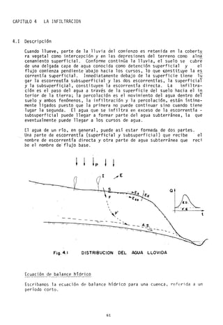 CAPITULO 4 LA INFILTRACION
4.1 Desc..ripción
Cuando llueve, parte de la lluvia del comienzo es retenida en la cobertu
ra vegetal como intercepción y en las depresiones del terreno como alma
cenamiento superficial. Conforme continúa la lluvia, el suelo se cubre
de una delgada capa de agua conocida como detención superficial y el
flujo comienza pendiente <abajo hacia los cursos, lo que ~onsti:tuye la es
correntía superficial. Inmediatamente debajo de la superficie tiene lu
gar la escorrentía subsuperficial y las dos escorrentías, la superficial
y la subsuperficjal, constituyen la escorrentía directa. La infiltra-
ción es el paso del agua a través de la superficie del suelo hacia el in
terior de la tierra; la percolación es el movimiento del agua dentro del
suelo y ambos fenómenos, la infiltración y la percolación, están íntima-
mente ligados puesto que la primera no puede continuar sino cuando tiene
lugar la segunda. El agua que se infiltra en exceso de la escorrentía -
subsuperficial puede llegar a formar parte del agua subterránea, la que
eventualmente puede llegar a los cursos de agua.
El agua de un río, en general. puede así estar formada de dos partes.
Una parte de escorrentía (superficial y ~ubsuperficial) que recibe 'el
nombre de escorrentía directa y otra parte de agua subterránea que reci
be el nombre de' flujo base.
/' '"
s
F


 p'
~
Fig.4.1 DISTRIBUCION DEL AGUA LLOVIDA
Ecuación de balance hídr;co
Escribamos la ecuación de balance hídrico para una cuenca, referida a un
período corto.
61
 