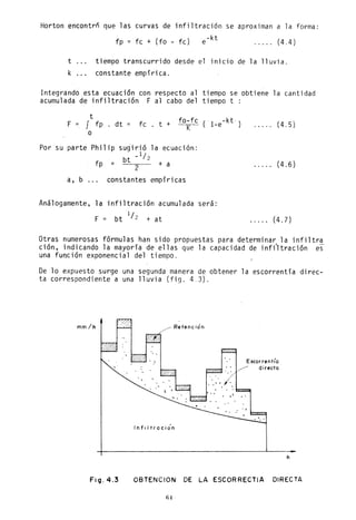 Horton encontró que las curvas de infiltración se aproximan a la forma:
fp = fc + (fo - fc) -kte (4.4)
t tiempo transcurrido desde el inicio de la lluvia.
k constante empírica.
Integrando esta ecuación con respecto al tiempo se obtiene la cantidad
acumulada de infiltración F al cabo del tiempo t :
F
t
J fp . dt
o
fo-fc (. -kt· )fc . t + -K-- l-e
Por su parte Philip sugirió la
bt _1/2
ecuación:
fp =
2
+ a
a, b ... constantes empíricas
Análogamente, la infiltración acumulada será:
F bt 1/ 2 + at
. . . .. (4.5)
..... (4.6)
..... (4.7)
Otras numerosas fórmulas han sido propuestas para determinar la infiltra
ción, indicando la mayoría de ellas que la capacidad de inf;'ltración es
una fun~ión exponencial del tiempo.
De lo expuesto surge una segunda manera de obtener la escorrentía direc-
ta correspondiente a una lluvia (fig. 4 3).
mm/h
Fig.4.3
___ Retenc ión
Infiltración
Escorrent¡'a
directo
h
OBTENCION DE LA ESCORRECTIA DIRECTA
64
 