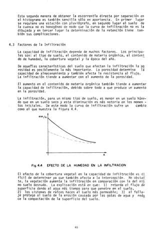 Esta segunda manera de obtener la escorrentía directa por separación en
el histograma es también sencilla sólo en apariencia. En primer lugar
se requiere una estaci6ncon p1uviógrafo, en segundo lugar el suelo de
la cuenca no es homogéneo de modo que la curva de infiltración no es la
dibujada y en tercer lugar la determinación de la retención tiene tam-
bién sus complicaciones.
4.3 Factores de la Infiltración
La capacidad de infiltración depende de muchos factores. Los principa-
les son: el tipo de suelo, el contenido de materia orgánica, el canteni
do de humedad, la cobertura vegetal y la época del año. -
De aqueflas características del suelo que afectan la infiltración la p~
rosidad es posiblemente la más importante. La porosidad determina la
capacidad de almacenamiento y también afecta la resistencia al flujo.
La infiltración tiende a aumentar con el aumento de la porosidad.
El aumento en el contenido de materia orgánica también tiende a aumentar
la capacidad de infiltración, debido sobre todo a que produce un aumento
en la porosidad.
La infiltración, para un mismo tipo de suelo, es menor en un suelo hGme-
do que en un suelo seco y esta disminución es más notoria en los mamen -
tos iniciales. De este modo la curva de infiltración sufre un cambio
como el que muestra la figura 4.4.
h
Fíg.4.4 EFECTO DE LA HUMEDAD EN LA INFILTRACION
El efecto de la cobertura vegetal en la capacidad de infiltración es di
fíci1 de determinar ya que también afecta a la intercepción. No obstan
te, la vegetación aumenta la infiltración en comparación con la del mis-
mo suelo desnudo. La explicación está en que: 1) r~tarda el f1ujode-
superficie dando al agua más tiempo para que penetre en el suelo,
2) los sistemas de raíces hacen al suelo más permeable; 3) el folla-
je protege al suelo de la erosión causada por las gotas de agua y redu
ce la compactación de la superficie del suelo.
1;5
 