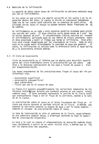 4.4 Medición de la Infiltración
La mayoría de datos sobre tasas de infiltración se obtienen mediante ensa
yos con un infiltrómetro.
En los casos en que existe una amplia variaClon en los suelos o en la ve-
getación dentro del área, la cuenca se divide en subcuencas homogéneas ,
cada una de las cuales está cubierta por un complejo de suelo único. Re
pitiendo varias veces el ensayo se pueden obtener datos fidedignos de ca
da subárea.
Un infiltrómetro es un tubo u otro contorno metálico diseñado para aislar
una sección del suelo. El área efectiva varía desde menos de 1 pie2 has
ta varias decenas de pie2 . El procedimiento clásico consiste en inundar
el infiltrómetro, aplicando agua en una lámina de altura constante sobre
el área encerrada y medir el tiempo que tarda en infiltrarse. Esta prác-
tica está siendo reemplazada por los simuladores de lluvia. Como en este
caso no se puede medir directamente la cantidad de agua que penetra el
suelo, la infiltración se calcula como la diferencia entre el agua aplica
da y la escorrentía directa medida. -
4.5 El Ciclo de Escorrentía
Ciclo de escorrentía es el término que se emplea para describir aquella
parte del ciclo hidrológico entre la precipitación que cae sobre una
área y la descarga subsiguiente de esa agua a través de cauces o bien
por evapotrahspiraci6n~
Las aguas procedentes de las precipitaciones llegan al cauce del río por
diferentes vías:
- escorrentía superficial
- escorrentía subsuperficia1
- agua subterránea
- lluvia que cae en el espejo de agua
La figura 4.5 muestra esquemáticamente las variaciones temporales de los
factores hidro1~,gicos durante una tormenta extensa en una cuenca relati
vamente seca. El área punteada representa la porción de la lluvia total
que eventualmente llega a ser el flujo de la corriente, medido a la sali
da de la cuenca.
La precipitación sobre el cauce es el único incremento del flujo en el
cauce que ocurre durante el período inicial de la lluvia. A medida que
aumenta la corriente aumenta su espejo de agua y por 10 tanto aumenta
también el volumen de precipitación sobre el cauce.
La tasa de intercepción es alta al comienzo de la lluvia, especialmente
en una cobertura vegetal densa, y disminuye conforme se copa la capaci-
dad de intercepción disponible.
La tasa a la cual se reduce el almacenamiento de depresión también dismi
nuye rápidamente a partir de un valor inicial alto, a medida que se lli
nan las depresiones más pequeñas.
66
 