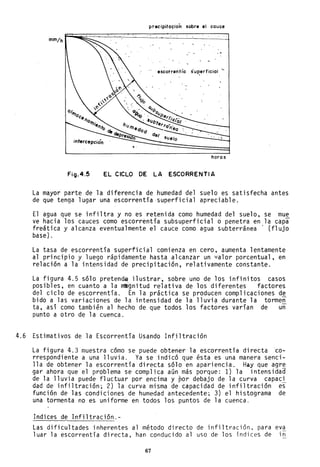 precipita~ion sobre el cauce
mm/hf=~~~==~=;======================:]
" escorrentl'a su~erficial '-
intercepción '
horas
Fig.4.5 EL CICLO DE LA ESCORRENTIA
La mayor parte de la diferencia de humedad del suelo es satisfecha antes
de que tenga lugar una escorrentía superficial apreciable.
El agua que se infiltra y no es retenida como humedad del suelo, se mue
ve hacia los cauces como escorrentía subsuperficial o penetra en la capa
freática y alcanza eventualmente el cauce como agua subterránea' (flujo
base) .
La tasa de escorrentía superficial comienza en cero, aumenta lentamente
al principio y luego rápidamente hasta alcanzar un valor porcentual, en
relación a la intensidad de precipitación, relativamente constante.
La figura 4.5 sólo pretende ilustrar, sobre uno de los infinitos casos
posibles, en cuanto a la mlIgnitud relativa de los diferentes factores
del ciclo de escorrentía. En la práctica se producen complicaciones de
bido a las variaciones de la intensidad de la lluvia durante la tormen
ta, así como también al hecho de que todos los factóres varían de un
punto a otro de la cuenca.
4.6 Estimativos de la Escorrentía Usando Infiltración
La figura 4.3 muestra cómo se puede obtener la escorrentía directaco-
rrespondiente a una lluvia. Ya se indicó que ésta es una manera senci-
lla de obtener la escorrentía directa sólo en apariencia. Hay que agre
gar ahora que el problema se complica aún más porque: 1) la intensidad
de la lluvia puede fluctuar por encima y por debajo de la curva capaci
dad de infiltración; 2) la curva misma de capacidad de infiltración es
función de las condiciones de humedad antecedente; 3) el histograma de
una tormenta no es uniforme en todos los puntos de la cuenca.
Indices de Infi1tración.-
Las dificultades inherentes al método directo de infiltración, para eva
1uar la escorrentía directa, han conducido al uso de los índices de in
67
 