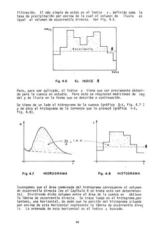 filtración. El más simple de estos es el índice ~,definido como la
tasa de precipitación por encima de la cual el volumen de lluvia es
igual al volumen de escorrentía directa. Ver fig. 4.6.
Escor~entía . :.
horas
Fig.4.6 EL INDICE ~
Pero, para se~ aplicado, el índice • tiene que ser previamente obteni-
do para la cuenca en estudio. Para esto se requieren mediciones de cau
da1 y de lluvia en la forma que se describe a continuación.
Se tiene de un lado el hidrograma de la cuenca (gráfico Q-t, fig. 4.7
Y de otro el histograma de la tormen~a que 10 provocó (9ráfico i-t,
fig. 4.8).
Q
. ,- .
1. e. d.
------ . '. .. ..,. . '"- - '- - _.~ -' --=- =- - -~- '1'
FiO·4.7 H1DROGRAMA Fig.4.8 HISTOGRAMA
Supongamos que el área sombreada del hidrograma corresponde al volumen
de escorrentía directa (en el Capítulo 8 se trata esto con detenimien-
to). Dividiendo dicho volumen entre el área de la cuenca se obtiene
la lámina de escorrentia directa. Se traza luego en el histograma,por
tanteos, una horizontal, de modo que la porción del histograma situada
por encima de esta horizontal represente la lámina de escorrentía direc
tao La ordenada de esta horizontal es el índice cp buscado.
68
 
