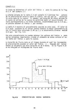 Ejemplo 4.1
Se trata de determinar el valor del índice ~ para la cuenca de la fig~
ra 2.9 del ejemplo 2.7.
La Gl~ima Columna de la tabla 2.3 del ejemplo 2.7 contiene los valores
de la precipitación horaria sobre la cuenca, con los que se construye
la curva masa en la cuenca. Si además, una estación de aforo ubicada en
el punto de salida de la cuenca ha permitido medir el escurrimiento di-
recto correspondiente a la misma tormenta, encontrándose que es 2.0 pg.,
es posible obtener el índice ~ por tanteos.
La tabla 4.3 muestra el procedimiento seguido en este caso. El valor de
0.17 pg/h supuesto en el tercer tanteo produce la mejor concordancia en
tre la lluvia neta calculada (1.96 pg.) y la escorrentía directa medida
(2.0 pg)~ Ver fig. 4.9.
Con este procedimiento se pueden obtener los valores del índice ~ para
varias tormentas importantes, siendo el promedio de estos valores el va-
lor medio del índice ~ para la cuenca.
La duración de lluvia neta es el tiempo durante el cual los incrementos
de precipitación exceden al valor del índice ~. Después del tercer
tanteo se encuentra que esta duración es de 9 horas. En la figura 4.10
se ha dibujado el histograma de lluvia neta.
pg./h
lluvia : 4.14 pg.
0.8
lluvia neta: 2.0 pg.
0.6
. "
",,' .
0.4
. .• ' I •
').2 ~017pg!h
--------------+------r--~
o 2 3 4 5 6 7 8 9 10 11 12 13 14 15 16 17
horas
Fig.4.9 PRECIPITACION MEDIA HORARIA
69
 
