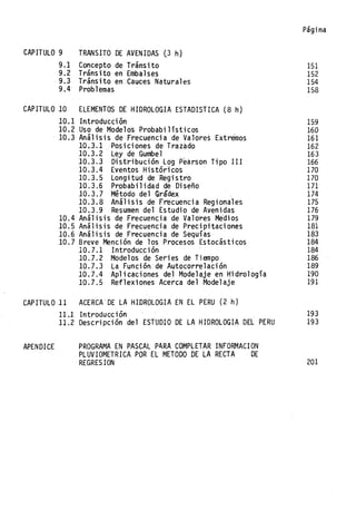 CAPITULO 9 TRANSITO DE AVENIDAS (3 h)
9.1 Concepto de Tránsito
9.2 Tránsito en Embalses
9.3 Tránsito en· Cauces Naturales
9.4 Problemas
CAPITULO 10 ELEMENTOS DE HIDROLOGIA ESTADISTICA (8 h)
10.1 Introducción
10.2 Uso de Modelos Probabilísticos
10.3 Análisis de Frecuencia de Valores Extremos
10.3.1 Pos ici ones de Trazado
10.3.2 Ley de Gumbel
10.3.3 Distribución log Pearson Tipo III
10.3.4 Eventos Histórico~
10.3.5 Longi tl.ld de "Regi stro
10.3.6 Probabilidad de Diseño
10.3.7 Método del Grádex
10.3.8 Análisis de Frecuencia Regionales
10.3.9 Resumen del Estudio de Avenidas
10.4 Análisis de Frecuenc.ia de Valores Medios
10.5 Análisis de Frecuencia de Precipitaciones
10.6 Análisis de Frecuencia de Sequías
10.7 Breve Mención de los Procesos Estocásticos
10.7.1 Introducción
10.7.2 Modelos de Series de Tiempo
10.7.3 La Función de Autocorrelación
10.7.4 Aplicaciones del Modelaje en Hidrología
10.7.5 Reflexiones Acerca del Modelaje
CAPITULO 11 ACERCA'DE LA HIDROLOGIA EN EL PERU (2 h)
Página
151
152
154
158
159
160
161
162
163
166
170
170
171
174
175
176
179
181
183
184
184
186
189
190
191
11.1 Introducción 193
APENDICE
11.2 Descripción del ESTUDIO DE LA HIDROLOGIA DEL PERU 193
PROGRAMA EN PASCAL PARA COMPLETAR INFORMACION
PLUVIOMETRICA POR EL METODO DE LA RECTA DE
REGRESION 201
 
