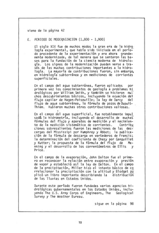 viene de la página 42
E. PERIODO DE MODE~NIZACION (1,800 - 1,900)
El siglo XIX fue de muchos modos la gran era de la hidr~
logía experimental, que había sido iniciada en, el perío-
do precedente de la experimentación y era ahora grande-
mente modernizada, de tal manera que se sentaron las ba-
ses para la fundación de la ciencia moderna de hidrolo-
gía. Los signos de la modernización pueden verse a tra-
vés de las muchas contribuciones importantes a la hidro-
logía. La mayoría de contribuciones fueron, sin embargo,
en hidrología subterránea y en mediciones de corrientes
superficiales.
En el campo del agua subterránea, fueron aplicados por
primera vez los conocimientos de geología a problemas hi
drológicos por William Smith, y también se hicieron mu~
chos descubrimientos básicos, incluyendo la ecuación del
flujo capilar de Hagen-Poiseuille; la ley de Darcy del
fl ujo de agua subterránea, 1a fórmula de pozos de Dupuit-
Thiem. Hubieron muchas otras contribuciones valiosas.
En el campo del agua superficial, fue notablemente impul
sada. la hidrometría, incluyendo el desarrollo de muchas
fórmulas del flujo y aparatos de medición y el nacimien-
to de la medición sistemática de corrientes. Contribu
ciones sobresalientes fueron las mediciones de las des~
cargas del t1ississipi por Hl.ITlphrey y Abbot; la publica-
ción de la fórmula de descarga en vertederos de Francis;
la determinación del coeficiente de Chezy por Ganguillet
y Kutter; la propuesta de la fórmula del flujo de Ma-
nning y el desarrollo de los correntómetros de Ellis y
Price.
En el campo de la evaporación, John Dalton fue el prime-
ro en reconocer la relación entre evaporación y presión
de vapor y estableció así la ley de Dalton. En el campo
de la precipitación, Miller hizo el intento básico de co
rrelacionar la precipitación con la altitúd y Blodget pu
plicó un libro importante describiendo la distribución
de las lluvias en Estados Unidos.
Durante este período fueron fundadas varias agencias hi-
drológic~s gubernamentales en los Estados Unidos, inclu-
yendo The U.S. Army Corps of Engineers, The Geological
Survey y The Weather Bureau.
sigue en la página 98
72
 
