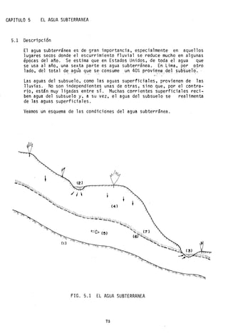CAPITULO 5 EL AGUA SUBTERRANEA
5.1 Descripción
El agua subterránea es de gran importancia, especialmente en aquellos
lugares secos donde el escurrimiento fluvial se reduce mucho en algunas
épocas del a~o. Se estima que en Estados Unidos, de toda el agua que
se'usa al año, una sexta parte es agua subterránea, En Lima, por otro
lado, del total de agu'a que se- consume un 40% provie:ne_del_subsuel~~ -- ---, -- - ~~ - -~-
Las aguas del subsuelo, como las aguas superficiales, provienen de las
lluvias. No son independientes unas de otras, sino que, por el contra-
rio, están muy ligadas entre sí. Muchas corrientes superficiales reci-
ben agua del subsuelo y, a su vez, el agua del subsuelo se realimenta
de las aguas superficiales.
Veamos un esquema de las condiciones del agua subterránea.
FIG. 5.1 EL AGUA SUBTERRANEA
73
 