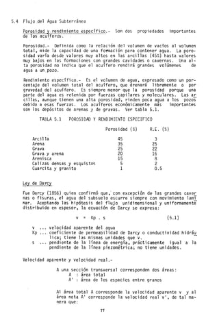5.4 Flujo .del Agua Subterránea
Porosidad ~,rendimiento específico.- Son dos propiedades importantes
de los aculferds. .
Porosidad.- Definida co~o la relación del volumen de vacíos al volumen
total, mide la capacidad de una fo~ación para contener agua. La poro-
sidad varía desde valores muy altos en las arcillas (45%) hasta valores
muy bajos en las formaciones con grandes cavidades o cavernas. Una al-
ta porosidad no indica que el acuífero rendirá grandes volamenes de
agua a un,pozo.
Rendimiento específico.- Es el volumen de agua, expresado como un por-
centaje del volumen total del acuífero, que drenará libremente o por
gravedad del acuífero. Es siempre menor que la porosidad porque una
parte del agua es retenida por fuerzas capilares y moleculares. Las ar
cillas, aunque tienen una alta porosidad, rinden poca agua a los pozos
debido a esas fuerzas. Los acuíferos económicamente más importantes
son los depósitos de arenas y de gravas. Ver taola 5.1.
TABLA 5.1 POROSIDAD Y RENDIMIENTO ESPECIFICO
Porosidad (%) R.E. (%)
Arcilla
Arena
Grava
Grava y arena
Arenisca
Calizas densas y esquistos
Cuarcita y granito
Ley de Darcy
45
35
25
20
15
5
1
3
25
22
16
8
2
0.5
Fue Darcy (1856) quien confirmó que,' con excepclon de las grandes cave!'.
nas o fisuras, el agua del subsuelo escurre siempre con movimiento lami
nar. Aceptando las hipótesis del flujo ~nidimensional y uniformemente
distribuido en espesor, la ecuación de Darcy se expresa.:
v = Kp. s (5.1 )
v velocidad aparente del agua
Kp coeficiente de permeabilidad de Darcy o conductividad hidráu
lica; tiene las mismas unidades que v.
s pendiente de la línea de energía, prácticamente igual a la
pendiente de la línea piezométrica; no tiene unidades.
Velocidad aparente y velocidad real.-
A una sección transversal corresponden dos áreas:
A área total
A' : área de los espacios entre granos
Al área total A corresponde la velocidad aparente v y al
area neta A' corresponde la velocidad real v', de tal ma-
nera que:
77
 