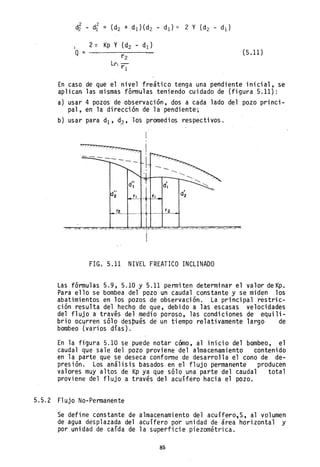 I
Q= (5.11)
En caso de que el nivel freático tenga una pendiente inicial, se
aplican las mismas fórmulas teniendo cuidado de (figura 5.11):
a) usar 4 pozos de observación, dos a cada lado del pozo princi-
pal, en la dirección de la pendiente;
b) usar para dI' ~2' los promedios respectivos.
FIG. 5.11 NIVEL FREATICO INCLINADO
Las fórmulas 5.9, 5.10 Y 5.11 permiten determinar el valor deKp.
Para ello se bombea del pozo un caudal constante y se miden los
abatimientos en los pozos de observación. La principal réstric-
ción resulta del hecho de que, debido a las escasas velocidades
del flujo a travis del medio poroso, las condiciones de equili-
brio ocurren sólo después de un tiempo relativamente largo de
bombeo (varios días).
En la figura 5.10 se puede notar cómo, al inicio del bombeo, el
caudal que sale del pozo proviene del almacenamiento contenido
en la parte que se deseca conforme de desarrolla el cono de de-
presión. Los análisis basados en el flujo permanente producen
valores muy altos de Kp ya que sólo una parte del caudal total
proviene del flujo a través del acuíféro hacia el pozo.
5.5.2 Flujo No-Permanente
Se define constante de almacenamiento del acuífero,S, al volumen
de agua desplazada del acuífero por unidad de área horizontal y
por unidad de caída de la superficie piezométrica.
85
 
