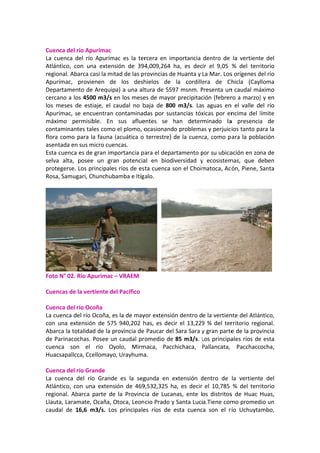  
Cuen
La  cu
Atlán
regio
Apur
Depa
cerca
los  m
Apur
máxi
conta
flora
asen
Esta 
selva
prote
Rosa
 
Foto
 
Cuen
 
Cuen
La cu
con 
Abar
de P
cuen
Huac
 
Cuen
La  c
Atlán
regio
Llaut
caud
nca del río A
uenca  del  r
ntico,  con 
onal. Abarca
rímac,  pro
artamento d
ano a los 45
meses  de  e
rímac, se e
imo  permi
aminantes 
 como para
tada en sus
cuenca es d
a  alta,  pos
egerse. Los 
a, Samugari,
 N° 02. Río 
ncas de la v
nca del río O
uenca del rí
una  extens
rca la totalid
arinacocha
nca  son  e
csapallcca, C
nca del río G
uenca  del 
ntico,  con  u
onal.  Abarc
ta, Laramat
dal  de  16,6
Apurímac 
río  Apuríma
una  extens
a casi la mit
vienen  de
de Arequip
500 m3/s e
estiaje,  el  c
ncuentran 
isible.  En 
tales como 
a la fauna (
s micro cuen
de gran imp
see  un  gra
principales
, Chunchub
Apurimac –
ertiente de
Ocoña 
ío Ocoña, e
sión  de  575
dad de la p
s. Posee un
el  río  Oy
Ccellomayo
Grande 
río  Grande
una  extens
a  parte  de 
e, Ocaña, O
6  m3/s.  Los
ac  es  la  ter
sión  de  394
tad de las p
e  los  desh
a) a una alt
en los mese
caudal  no  b
contaminad
sus  aflue
el plomo, o
(acuática o 
ncas. 
portancia pa
n  potencia
s ríos de es
amba e Itíg
– VRAEM 
el Pacífico 
s la de may
5  940,202  h
rovincia de 
n caudal pr
yolo,  Mirm
, Urayhuma
e  es  la  seg
ión  de  469
la  Provinc
Otoca, Leon
s  principale
rcera  en  im
4,009,264 
rovincias de
hielos  de 
tura de 559
es de mayo
baja  de  800
das por sus
entes  se  h
ocasionand
terrestre) 
ara el depa
al  en  biodi
ta cuenca s
alo. 
   
yor extensió
has,  es  dec
 Paucar del
omedio de 
maca,  Pacc
a. 
gunda  en  e
9,532,325  h
cia  de  Luca
cio Prado y
es  ríos  de 
mportancia 
ha,  es  dec
e Huanta y 
la  cordille
97 msnm. P
r precipitac
0  m3/s.  La
stancias tóx
han  deter
o problema
de la cuenc
artamento p
iversidad  y
son el Choim
ón dentro d
cir  el  13,229
 Sara Sara y
85 m3/s. L
chichaca, 
extensión  d
a,  es  decir
nas,  ente  l
y Santa Lucí
esta  cuenc
dentro  de 
ir  el  9,05 
La Mar. Los
era  de  Ch
Presenta un
ción (febrer
s  aguas  en
xicas por en
minado  la
as y perjuic
ca, como p
por su ubica
y  ecosistem
matoca, Ac
e la vertien
9  %  del  ter
y gran parte
Los principa
Pallancata, 
dentro  de 
el  10,785 
os  distritos
ía.Tiene com
ca  son  el  rí
la  vertient
%  del  terr
s orígenes d
hicla  (Cay
n caudal má
ro a marzo)
n  el  valle  d
ncima del l
a  presencia
ios tanto pa
ara la pobl
ación en zo
mas,  que  d
ón, Piene, S
nte del Atlá
rritorio  reg
e de la prov
ales ríos de
Pacchacc
la  vertient
%  del  terr
s  de  Huac 
mo promed
río  Uchuyta
te  del 
ritorio 
del río 
lloma 
áximo 
) y en 
el  río 
límite 
a  de 
ara la 
ación 
na de 
deben 
Santa 
 
ntico, 
ional. 
vincia 
e esta 
ocha, 
e  del 
itorio 
Huas, 
dio un 
ambo, 
 