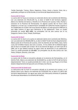Tambo  Quemado,  Trancas,  Otoca,  Angostura,  Vizcas,  Llauta  y  Aucora.  Estos  ríos  y 
quebradas confluyen en el Río Grande, en territorio del departamento de Ica. 
 
Cuenca del río Yauca 
La cuenca del río Yauca es la tercera en extensión dentro de la vertiente del Atlántico, 
con  una  extensión  de  376,351,291  ha,  es  decir  el  8,644  %  del  territorio  regional. 
Abarca los distritos de Sancos y Chaviña en la Provincia de Lucanas; Pullo, Chumpi y 
Coracora  en  la  Provincia  de  Parinacochas.  En  algunos  puntos  del  río  Yauca  como 
Sangarara y río San Luis, se determinaron cantidades de coliformes fecales mayores a 
los establecidos en la Clase I de la Ley General de Aguas y al valor guía de la OMS por lo 
que  debe  tratarse  el  agua  para  destinarse  al  uso  poblacional.  Tiene  un  caudal 
promedio  de  caudal  16,2  m3/s.  Los  principales  ríos  de  esta  cuenca  son  el  río 
Sangarara, Sancos, Paras, Tampa, Paralmayoc. 
 
Cuenca del río Acarí 
La cuenca del río Acarí es la cuarta en extensión dentro de la vertiente del Atlántico, 
con una extensión de 349,043,206 ha, es decir el 8,017 % del territorio departamental. 
Abarca parte de la Provincia de Lucanas, entre los distritos de San Pedro, Saisa, Santa 
Lucía, San Cristóbal, Puquio, San Juan y Lucanas.  En los análisis de la calidad de aguas 
del río Acarí se excedió solo la Clase I de la Ley General de Aguas y el valor Guía de la 
OMS,  por  lo  que  deberá  tratarse  las  aguas  antes  de  destinarlas  al  uso  poblacional. 
Tiene un caudal promedio de 19 m3/s. Los principales ríos de esta cuenca son: San 
Pedro, Chilques, Geronta, y San José. 
 
Cuenca del río Chala 
La cuenca del río Chala se encuentra ubicada en la provincia de Parinacochas, en el 
distrito Pullo. Abarca una extensión de 32,633,824 ha, es decir el 0,75 % del territorio 
departamental. Tiene un caudal promedio de 1 m3/s. Los ríos que fluyen al río Chala 
desde el departamento de Ayacucho son el Chaipi y las Chacras. 
 
Intercuenca del río Santa Lucía 
La  intercuenca  del  río  Acarí  se  encuentra  ubicada  en  la provincia  de  Lucanas,  en  el 
distrito Santa Lucía. Abarca una extensión de 55,010,031 has, es decir el 1,264 % del 
territorio departamental. Las aguas que vierte esta intercuenca alimenta la quebrada 
de Jahua que desemboca a la vertiente del Pacífico.  
 
 
 