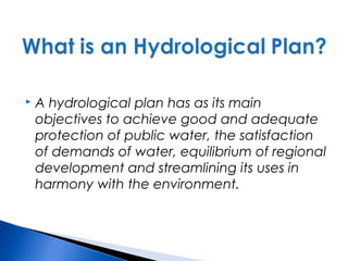  A hydrological plan has as its main
objectives to achieve good and adequate
protection of public water, the satisfaction
of demands of water, equilibrium of regional
development and streamlining its uses in
harmony with the environment.
 