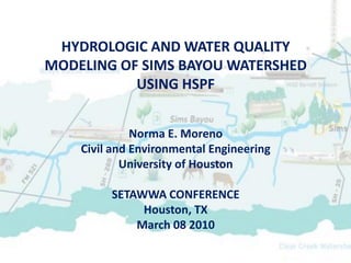 HYDROLOGIC AND WATER QUALITY
MODELING OF SIMS BAYOU WATERSHED
           USING HSPF


              Norma E. Moreno
    Civil and Environmental Engineering
            University of Houston

         SETAWWA CONFERENCE
              Houston, TX
             March 08 2010
 