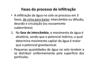 Fases do processo de infiltração
• A infiltração da água no solo se processa em 3
fases, de cima para baixo: intercâmbio ou difusão,
descida e circulação (ou escoamento
subterrâneo).
1. Na fase de intercâmbio, o movimento da água é1. Na fase de intercâmbio, o movimento da água é
aleatório, sendo que o potencial mátrico, o qual
determina movimento capilar da água é maior
que o potencial gravitacional.
- Pequenas quantidades de água no solo tendem a
se distribuir uniformemente pela superfície das
partículas.
 