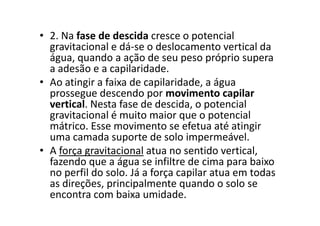 • 2. Na fase de descida cresce o potencial
gravitacional e dá-se o deslocamento vertical da
água, quando a ação de seu peso próprio supera
a adesão e a capilaridade.
• Ao atingir a faixa de capilaridade, a água
prossegue descendo por movimento capilar
vertical. Nesta fase de descida, o potencial
gravitacional é muito maior que o potencialgravitacional é muito maior que o potencial
mátrico. Esse movimento se efetua até atingir
uma camada suporte de solo impermeável.
• A força gravitacional atua no sentido vertical,
fazendo que a água se infiltre de cima para baixo
no perfil do solo. Já a força capilar atua em todas
as direções, principalmente quando o solo se
encontra com baixa umidade.
 