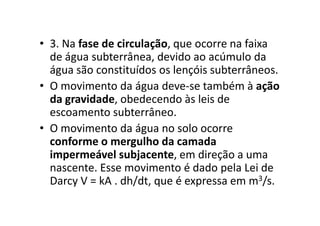 • 3. Na fase de circulação, que ocorre na faixa
de água subterrânea, devido ao acúmulo da
água são constituídos os lençóis subterrâneos.
• O movimento da água deve-se também à ação
da gravidade, obedecendo às leis de
escoamento subterrâneo.escoamento subterrâneo.
• O movimento da água no solo ocorre
conforme o mergulho da camada
impermeável subjacente, em direção a uma
nascente. Esse movimento é dado pela Lei de
Darcy V = kA . dh/dt, que é expressa em m3/s.
 