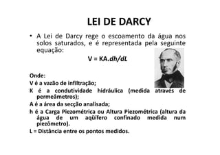 LEI DE DARCY
• A Lei de Darcy rege o escoamento da água nos
solos saturados, e é representada pela seguinte
equação:
V = KA.dh/dL
Onde:Onde:
V é a vazão de infiltração;
K é a condutividade hidráulica (medida através de
permeâmetros);
A é a área da secção analisada;
h é a Carga Piezométrica ou Altura Piezométrica (altura da
água de um aqüífero confinado medida num
piezômetro).
L = Distância entre os pontos medidos.
 