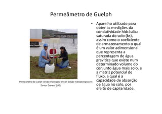 Permeâmetro de Guelph
• Aparelho utilizado para
obter as medições da
condutividade hidráulica
saturada do solo (ks),
assim como o coeficiente
de armazenamento o qual
é um valor adimensional
que representa a
percentagem de águapercentagem de água
gravítica que existe num
determinado volume do
conjunto água mais solo, e
a matriz potencial de
fluxo, a qual é a
capacidade de absorção
de água no solo, por
efeito de capilaridade.
 