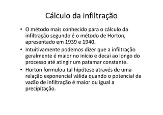 Cálculo da infiltração
• O método mais conhecido para o cálculo da
infiltração segundo é o método de Horton,
apresentado em 1939 e 1940.
• Intuitivamente podemos dizer que a infiltração
geralmente é maior no início e decai ao longo dogeralmente é maior no início e decai ao longo do
processo até atingir um patamar constante.
• Horton formulou tal hipótese através de uma
relação exponencial válida quando o potencial de
vazão de infiltração é maior ou igual a
precipitação.
 