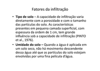 Fatores da infiltração
• Tipo de solo – A capacidade de infiltração varia
diretamente com a porosidade e com o tamanho
das partículas do solo. As características
presentes em pequena camada superficial, com
espessura da ordem de 1 cm, tem grande
influência sob a capacidade de infiltração (PINTOinfluência sob a capacidade de infiltração (PINTO
et al., 1976).
• Umidade do solo – Quando a água é aplicada em
um solo seco, não há movimento descendente
dessa água até que as partículas do solo estejam
envolvidas por uma fina película d’água.
 
