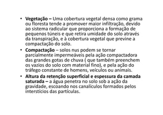 • Vegetação – Uma cobertura vegetal densa como grama
ou floresta tende a promover maior infiltração, devido
ao sistema radicular que proporciona a formação de
pequenos túneis e que retira umidade do solo através
da transpiração, e à cobertura vegetal que previne a
compactação do solo.
• Compactação – solos nus podem se tornar
parcialmente impermeáveis pela ação compactadora
das grandes gotas de chuva ( que também preenchem
parcialmente impermeáveis pela ação compactadora
das grandes gotas de chuva ( que também preenchem
os vazios do solo com material fino), e pela ação do
tráfego constante de homens, veículos ou animais.
• Altura da retenção superficial e espessura da camada
saturada – a água penetra no solo sob a ação da
gravidade, escoando nos canalículos formados pelos
interstícios das partículas.
 