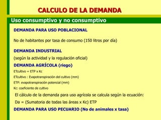 CALCULO DE LA DEMANDA
DEMANDA PARA USO POBLACIONAL
No de habitantes por tasa de consumo (150 litros por día)
DEMANDA INDUSTRIAL
(según la actividad y la regulación oficial)
DEMANDA AGRÍCOLA (riego)
ETcultivo = ETP x Kc
ETcultivo : Evapotranspiración del cultivo (mm)
ETP: evapotranspiración potencial (mm)
Kc: coeficiente de cultivo
El cálculo de la demanda para uso agrícola se calcula según la ecuación:
Da = (Sumatoria de todas las áreas x Kc) ETP
DEMANDA PARA USO PECUARIO (No de animales x tasa)
Uso consumptivo y no consumptivo
 