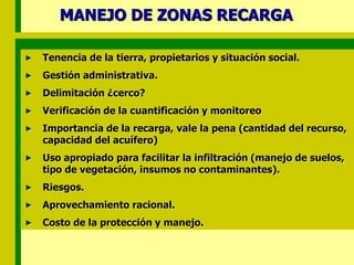 MANEJO DE ZONAS RECARGA
Tenencia de la tierra, propietarios y situación social.
Gestión administrativa.
Delimitación ¿cerco?
Verificación de la cuantificación y monitoreo
Importancia de la recarga, vale la pena (cantidad del recurso,
capacidad del acuífero)
Uso apropiado para facilitar la infiltración (manejo de suelos,
tipo de vegetación, insumos no contaminantes).
Riesgos.
Aprovechamiento racional.
Costo de la protección y manejo.
 