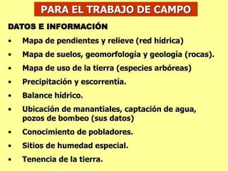 PARA EL TRABAJO DE CAMPO
DATOS E INFORMACIÓN
• Mapa de pendientes y relieve (red hídrica)
• Mapa de suelos, geomorfología y geología (rocas).
• Mapa de uso de la tierra (especies arbóreas)
• Precipitación y escorrentía.
• Balance hídrico.
• Ubicación de manantiales, captación de agua,
pozos de bombeo (sus datos)
• Conocimiento de pobladores.
• Sitios de humedad especial.
• Tenencia de la tierra.
 