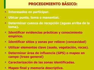 Interesados en participar.
Ubicar punto, toma o manantial.
Determinar cuenca de recepción (aguas arriba de la
toma).
Identificar evidencias prácticas y conocimiento
empírico.
Identificar sitios y zonas por relieve (concavidad)
Utilizar elementos clave (suelo, vegetación, rocas).
Determinar área de influencia (GPS) o mapeo en
campo (trazo general)
Caracterización de las zonas identificadas.
Mapeo final y memoria descriptiva.
PROCEDIMIENTO BÁSICO:
 