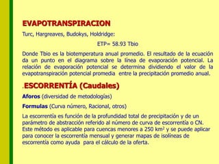 EVAPOTRANSPIRACION
Turc, Hargreaves, Budokys, Holdridge:
ETP= 58.93 Tbio
Donde Tbio es la biotemperatura anual promedio. El resultado de la ecuación
da un punto en el diagrama sobre la línea de evaporación potencial. La
relación de evaporación potencial se determina dividiendo el valor de la
evapotranspiración potencial promedia entre la precipitación promedio anual.
.ESCORRENTÍA (Caudales)
Aforos (diversidad de metodologías)
Formulas (Curva número, Racional, otros)
La escorrentía es función de la profundidad total de precipitación y de un
parámetro de abstracción referido al número de curva de escorrentía o CN.
Este método es aplicable para cuencas menores a 250 km2 y se puede aplicar
para conocer la escorrentía mensual y generar mapas de isolíneas de
escorrentía como ayuda para el cálculo de la oferta.
 