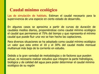Caudal mínimo ecológico
Las de simulación de habitats. Estiman el caudal necesario para la
supervivencia de una especie en cierto estado de desarrollo.
En algunos casos se aproxima a partir de curvas de duración de
caudales medios diarios, proponiéndose como caudal mínimo ecológico
el caudal que permanece el 75% del tiempo y que representa el mínimo
caudal que puede fluir una vez se han hecho las captaciones.
Para diversos situaciones se ha adoptado como caudal mínimo ecológico
un valor que esta entre el 10 y el 30% del caudal medio mensual
multianual más bajo de la corriente en estudio.
Debido a la gran variedad de metodologías y de factores que pueden
actuar, es necesario realizar estudios que integren la parte hidrológica,
biológica y de calidad del agua para poder determinar el caudal mínimo
ecológico de su región
 