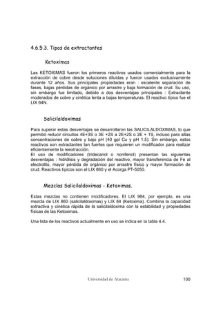 Universidad de Atacama 100
4.6.5.3. Tipos de extractantes
Ketoximas
Las KETOXIMAS fueron los primeros reactivos usados comercialmente para la
extracción de cobre desde soluciones diluidas y fueron usados exclusivamente
durante 12 años. Sus principales propiedades eran : excelente separación de
fases, bajas pérdidas de orgánico por arrastre y baja formación de crud. Su uso,
sin embargo fue limitado, debido a dos desventajas principales : Extractante
moderados de cobre y cinética lenta a bajas temperaturas. El reactivo típico fue el
LIX 64N.
Salicilaldoximas
Para superar estas desventajas se desarrollaron las SALICILALDOXIMAS, lo que
permitió reducir circuitos 4E+3S o 3E +2S a 2E+2S o 2E + 1S, incluso para altas
concentraciones de cobre y bajo pH (40 gpl Cu y pH 1.5). Sin embargo, estos
reactivos son extractantes tan fuertes que requieren un modificador para realizar
eficientemente la reextracción.
El uso de modificadores (tridecanol o nonifenol) presentan las siguientes
desventajas : hidrólisis y degradación del reactivo, mayor transferencia de Fe al
electrolito, mayor pérdida de orgánico por arrastre físico y mayor formación de
crud. Reactivos típicos son el LIX 860 y el Acorga PT-5050.
Mezclas Salicilaldoximas - Ketoximas.
Estas mezclas no contienen modificadores. El LIX 984, por ejemplo, es una
mezcla de LIX 860 (salicilaldoximas) y LIX 84 (Ketoxima). Combina la capacidad
extractiva y cinética rápida de la salicilaldoxima con la estabilidad y propiedades
físicas de las Ketoximas.
Una lista de los reactivos actualmente en uso se indica en la tabla 4.4.
 