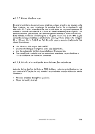 Universidad de Atacama 103
4.6.6.3. Remoción de acuoso
De manera similar a los arrastres de orgánico, existen arrastres de acuoso en la
fase orgánica, los que constituyen la principal fuente de contaminación del
electrolito. El Cl y Mn, además de Fe, son actualmente las mayores impurezas. El
método normal de remoción de acuoso es el diseño del estanque de orgánico con
tiempo suficiente y facilidades para eliminar periódicamente el acuoso acumulado.
Este método puede ser suficiente para el Fe, pero no así para el Cl y Mn, cuyas
concentraciones permisibles en el electrolito son muy inferior a las de Fe (30 ppm
Cl y 100 ppm Mn vs 1.5-2.0 gpl Fe). En este caso se pueden implementar los
siguientes métodos :
• Uso de una o más etapas de LAVADO.
• Diseño del estanque de orgánico como post-decantador.
• Uso de coalescedor del tipo desarrollado por Chuquicamata.
• Combinación de cualquiera de las alternativas anteriores, dependiendo de la
concentración de las impurezas presentes.
4.6.6.4. Diseño alternativo de Mezcladores Decantadores
Además de los diseños de Krebs y CMS de Davy, recientemente Outokumpu ha
propuesto el VSF (agitación muy suave). Las principales ventajas atribuidas a este
diseño son :
• Menores arrastres de orgánico y acuoso.
• Menor formación de crud.
 