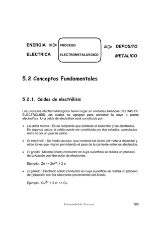 Universidad de Atacama 106
5.2 Conceptos Fundamentales
5.2.1. Celdas de electrólisis
Los procesos electrometalúrgicos tienen lugar en unidades llamadas CELDAS DE
ELECTROLISIS, las cuales se agrupan para constituir la nave o planta
electrolítica. Una celda de electrólisis está constituida por :
• La celda misma : Es un recipiente que contiene el electrolito y los electrodos.
En algunos casos, la celda puede ser constituida por dos mitades, conectadas
entre sí por un puente salino.
• El electrolito : Un medio acuoso, que contiene los iones del metal a depositar y
otros iones que migran permitiendo el paso de la corriente entre los electrodos.
• El ánodo : Material sólido conductor en cuya superficie se realiza un proceso
de oxidación con liberación de electrones.
Ejemplo : Zn => Zn2+ + 2 e-
• El cátodo : Electrodo sólido conductor en cuya superficie se realiza un proceso
de reducción con los electrones provenientes del ánodo.
Ejemplo : Cu2+ + 2 e- => Cu
ENERGIA
ELECTRICA
=> PROCESO
ELECTROMETALURGICO
DEPOSITO
METALICO
=>
 