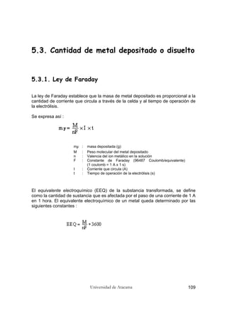Universidad de Atacama 109
5.3. Cantidad de metal depositado o disuelto
5.3.1. Ley de Faraday
La ley de Faraday establece que la masa de metal depositado es proporcional a la
cantidad de corriente que circula a través de la celda y al tiempo de operación de
la electrólisis.
Se expresa así :
mF : masa depositada (g)
M : Peso molecular del metal depositado
n : Valencia del ion metálico en la solución
F : Constante de Faraday (96487 Coulomb/equivalente)
(1 coulomb = 1 A x 1 s)
I : Corriente que circula (A)
t : Tiempo de operación de la electrólisis (s)
El equivalente electroquímico (EEQ) de la substancia transformada, se define
como la cantidad de sustancia que es afectada por el paso de una corriente de 1 A
en 1 hora. El equivalente electroquímico de un metal queda determinado por las
siguientes constantes :
 