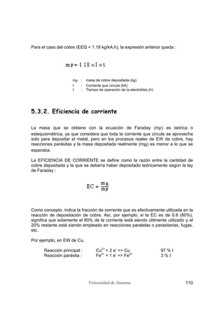 Universidad de Atacama 110
Para el caso del cobre (EEQ = 1.18 kg/kA.h), la expresión anterior queda :
mF : masa de cobre depositada (kg)
I : Corriente que circula (kA)
t : Tiempo de operación de la electrólisis (h)
5.3.2. Eficiencia de corriente
La masa que se obtiene con la ecuación de Faraday (mF) es teórica o
estequiométrica, ya que considera que toda la corriente que circula se aprovecha
solo para depositar el metal, pero en los procesos reales de EW de cobre, hay
reacciones parásitas y la masa depositada realmente (mR) es menor a lo que se
esperaba.
La EFICIENCIA DE CORRIENTE se define como la razón entre la cantidad de
cobre depositada y la que se debería haber depositado teóricamente según la ley
de Faraday :
Como concepto, indica la fracción de corriente que es efectivamente utilizada en la
reacción de depositación de cobre. Así, por ejemplo, si la EC es de 0.8 (80%),
significa que solamente el 80% de la corriente está siendo útilmente utilizado y el
20% restante está siendo empleado en reacciones paralelas o parasitarias, fugas,
etc.
Por ejemplo, en EW de Cu,
Reacción principal : Cu2+
+ 2 e-
=> Cu 97 % I
Reacción parásita : Fe3+
+ 1 e-
=> Fe2+
3 % I
 