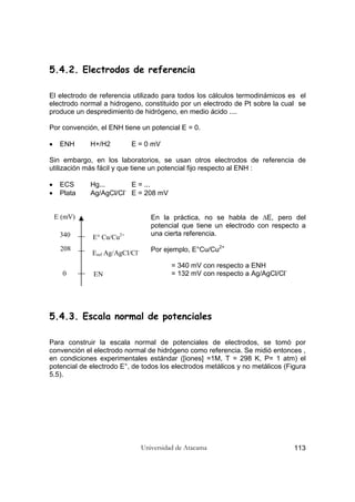 Universidad de Atacama 113
5.4.2. Electrodos de referencia
El electrodo de referencia utilizado para todos los cálculos termodinámicos es el
electrodo normal a hidrogeno, constituido por un electrodo de Pt sobre la cual se
produce un despredimiento de hidrógeno, en medio ácido ....
Por convención, el ENH tiene un potencial E = 0.
• ENH H+/H2 E = 0 mV
Sin embargo, en los laboratorios, se usan otros electrodos de referencia de
utilización más fácil y que tiene un potencial fijo respecto al ENH :
• ECS Hg... E = ...
• Plata Ag/AgCl/Cl-
E = 208 mV
En la práctica, no se habla de ∆E, pero del
potencial que tiene un electrodo con respecto a
una cierta referencia.
Por ejemplo, E°Cu/Cu2+
= 340 mV con respecto a ENH
= 132 mV con respecto a Ag/AgCl/Cl-
5.4.3. Escala normal de potenciales
Para construir la escala normal de potenciales de electrodos, se tomó por
convención el electrodo normal de hidrógeno como referencia. Se midió entonces ,
en condiciones experimentales estándar ([iones] =1M, T = 298 K, P= 1 atm) el
potencial de electrodo E°, de todos los electrodos metálicos y no metálicos (Figura
5.5).
E (mV)
E° Cu/Cu2+
Eref Ag/AgCl/Cl-
EN
340
208
0
 
