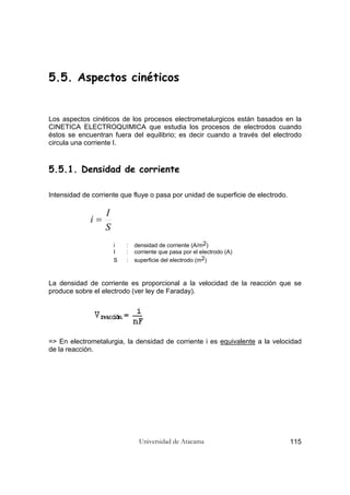 Universidad de Atacama 115
5.5. Aspectos cinéticos
Los aspectos cinéticos de los procesos electrometalurgicos están basados en la
CINETICA ELECTROQUIMICA que estudia los procesos de electrodos cuando
éstos se encuentran fuera del equilibrio; es decir cuando a través del electrodo
circula una corriente I.
5.5.1. Densidad de corriente
Intensidad de corriente que fluye o pasa por unidad de superficie de electrodo.
S
I
i =
i : densidad de corriente (A/m2)
I : corriente que pasa por el electrodo (A)
S : superficie del electrodo (m2)
La densidad de corriente es proporcional a la velocidad de la reacción que se
produce sobre el electrodo (ver ley de Faraday).
=> En electrometalurgia, la densidad de corriente i es equivalente a la velocidad
de la reacción.
 
