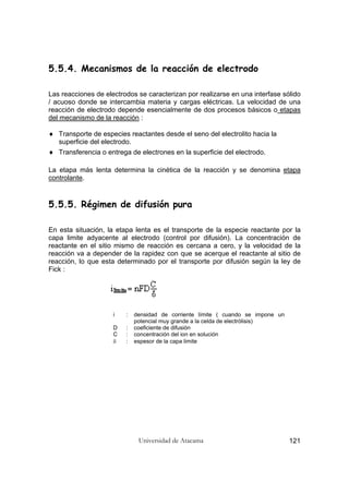 Universidad de Atacama 121
5.5.4. Mecanismos de la reacción de electrodo
Las reacciones de electrodos se caracterizan por realizarse en una interfase sólido
/ acuoso donde se intercambia materia y cargas eléctricas. La velocidad de una
reacción de electrodo depende esencialmente de dos procesos básicos o etapas
del mecanismo de la reacción :
♦ Transporte de especies reactantes desde el seno del electrolito hacia la
superficie del electrodo.
♦ Transferencia o entrega de electrones en la superficie del electrodo.
La etapa más lenta determina la cinética de la reacción y se denomina etapa
controlante.
5.5.5. Régimen de difusión pura
En esta situación, la etapa lenta es el transporte de la especie reactante por la
capa limite adyacente al electrodo (control por difusión). La concentración de
reactante en el sitio mismo de reacción es cercana a cero, y la velocidad de la
reacción va a depender de la rapidez con que se acerque el reactante al sitio de
reacción, lo que esta determinado por el transporte por difusión según la ley de
Fick :
i : densidad de corriente límite ( cuando se impone un
potencial muy grande a la celda de electrólisis)
D : coeficiente de difusión
C : concentración del ion en solución
δ : espesor de la capa limite
 
