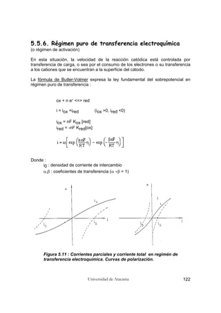 Universidad de Atacama 122
5.5.6. Régimen puro de transferencia electroquímica
(o régimen de activación)
En esta situación, la velocidad de la reacción catódica está controlada por
transferencia de carga, o sea por el consumo de los electrones o su transferencia
a los cationes que se encuentran a la superficie del cátodo.
La fórmula de Butler-Volmer expresa la ley fundamental del sobrepotencial en
régimen puro de transferencia :
ox + n e- <=> red
i = iox +ired (iox >0, ired <0)
iox = nF Kox [red]
ired = -nF Kred[ox]
Donde :
i0 : densidad de corriente de intercambio
α,β : coeficientes de transferencia (α +β = 1)
Figura 5.11 : Corrientes parciales y corriente total en regimén de
transferencia electroquímica. Curvas de polarización.
 