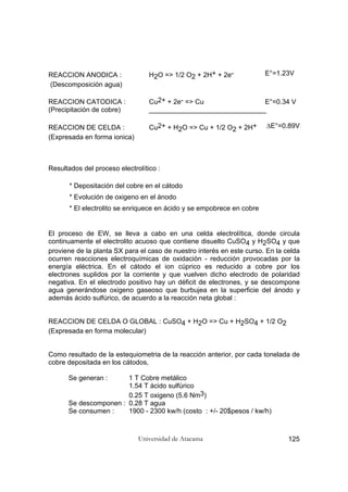 Universidad de Atacama 125
REACCION ANODICA : H2O => 1/2 O2 + 2H+ + 2e- E°=1.23V
(Descomposición agua)
REACCION CATODICA : Cu2+ + 2e- => Cu E°=0.34 V
(Precipitación de cobre) _______________________________
REACCION DE CELDA : Cu2+ + H2O => Cu + 1/2 O2 + 2H+ ∆E°=0.89V
(Expresada en forma ionica)
Resultados del proceso electrolítico :
* Depositación del cobre en el cátodo
* Evolución de oxigeno en el ánodo
* El electrolito se enriquece en ácido y se empobrece en cobre
El proceso de EW, se lleva a cabo en una celda electrolítica, donde circula
continuamente el electrolito acuoso que contiene disuelto CuSO4 y H2SO4 y que
proviene de la planta SX para el caso de nuestro interés en este curso. En la celda
ocurren reacciones electroquímicas de oxidación - reducción provocadas por la
energía eléctrica. En el cátodo el ion cúprico es reducido a cobre por los
electrones suplidos por la corriente y que vuelven dicho electrodo de polaridad
negativa. En el electrodo positivo hay un déficit de electrones, y se descompone
agua generándose oxigeno gaseoso que burbujea en la superficie del ánodo y
además ácido sulfúrico, de acuerdo a la reacción neta global :
REACCION DE CELDA O GLOBAL : CuSO4 + H2O => Cu + H2SO4 + 1/2 O2
(Expresada en forma molecular)
Como resultado de la estequiometria de la reacción anterior, por cada tonelada de
cobre depositada en los cátodos,
Se generan : 1 T Cobre metálico
1.54 T ácido sulfúrico
0.25 T oxigeno (5.6 Nm3)
Se descomponen : 0.28 T agua
Se consumen : 1900 - 2300 kw/h (costo : +/- 20$pesos / kw/h)
 