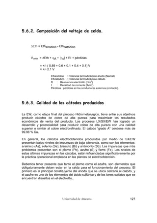 Universidad de Atacama 127
5.6.2. Composición del voltaje de celda.
∆Eth = Ethanódico - Ethcatódico
Vcelda = ∆Eth + ηA + |ηc| + RI + pérdidas
= +/- ( 0.89 + 0.6 + 0.1 + 0.4 + 0.1) V
= +/- 2.1 V
Ethanódico : Potencial termodinámico ánodo (Nernst)
Ethcatódico : Potencial termodinámico cátodo
R : Resistencia electrolito (Ωm2
)
I : Densidad de corriente (A/m2
)
Pérdidas : perdidas en los conductores externos (contacto).
5.6.3. Calidad de los cátodos producidos
La EW, como etapa final del proceso Hidrometalurgico, tiene entre sus objetivos
producir cátodos de cobre de alta pureza para maximizar los resultados
económicos de venta del producto. Los procesos LX/SX/EW han logrado un
desarrollo y potencialidad para producir cobre de alta pureza con una calidad
superior o similar al cobre electrorefinado. El cátodo “grado A” contiene más de
99.96 % Cu.
En general, los cátodos electroobtenidos producidos por medio de SX/EW
presentan bajos niveles de impurezas de baja tolerancia, como son los elementos:
arsénico (As), selenio (Se), bismuto (Bi) y antimonio (Sb). Las impurezas que más
problemas presentan son el plomo (Pb), azufre (S) y fierro (Fe). Los niveles de
estas últimas impurezas en los cátodos, están influenciadas significativamente por
la práctica operacional empleada en las plantas de electroobtención.
Debemos tener presente que tanto el plomo como el azufre, son elementos que
obligatoriamente deben estar en la celda para el funcionamiento del proceso. El
primero es el principal constituyente del ánodo que se ubica cercano al cátodo, y
el azufre es uno de los elementos del ácido sulfúrico y de los iones sulfatos que se
encuentran disueltos en el electrolito..
 
