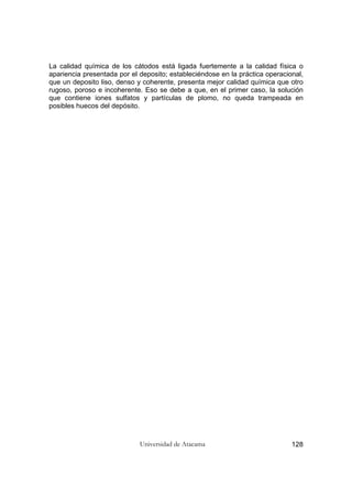 Universidad de Atacama 128
La calidad química de los cátodos está ligada fuertemente a la calidad física o
apariencia presentada por el deposito; estableciéndose en la práctica operacional,
que un deposito liso, denso y coherente, presenta mejor calidad química que otro
rugoso, poroso e incoherente. Eso se debe a que, en el primer caso, la solución
que contiene iones sulfatos y partículas de plomo, no queda trampeada en
posibles huecos del depósito.
 