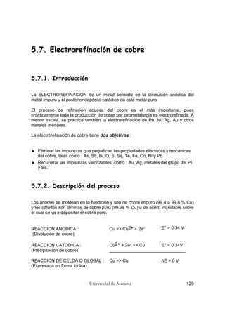 Universidad de Atacama 129
5.7. Electrorefinación de cobre
5.7.1. Introducción
La ELECTROREFINACION de un metal consiste en la disolución anódica del
metal impuro y el posterior depósito catódico de este metal puro.
El proceso de refinación acuosa del cobre es el más importante, pues
prácticamente toda la producción de cobre por pirometalurgia es electrorefinada. A
menor escala, se practica también la electrorefinación de Pb, Ni, Ag, Au y otros
metales menores.
La electrorefinación de cobre tiene dos objetivos :
♦ Eliminar las impurezas que perjudican las propiedades electricas y mecánicas
del cobre, tales como : As, Sb, Bi, O, S, Se, Te, Fe, Co, Ni y Pb.
♦ Recuperar las impurezas valorizables, como : Au, Ag, metales del grupo del Pt
y Se.
5.7.2. Descripción del proceso
Los ánodos se moldean en la fundición y son de cobre impuro (99.4 a 99.8 % Cu)
y los cátodos son láminas de cobre puro (99.98 % Cu) u de acero inoxidable sobre
el cual se va a depositar el cobre puro.
REACCION ANODICA : Cu => Cu2+ + 2e- E° = 0.34 V
(Disolución de cobre)
REACCION CATODICA : Cu2+ + 2e- => Cu E° = 0.34V
(Precipitación de cobre) _______________________________
REACCION DE CELDA O GLOBAL : Cu => Cu ∆E = 0 V
(Expresada en forma ionica)
 