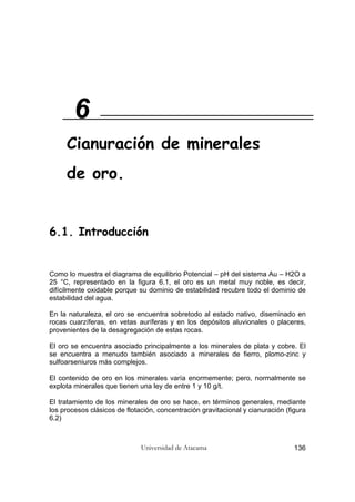 Universidad de Atacama 136
6.1. Introducción
Como lo muestra el diagrama de equilibrio Potencial – pH del sistema Au – H2O a
25 °C, representado en la figura 6.1, el oro es un metal muy noble, es decir,
difícilmente oxidable porque su dominio de estabilidad recubre todo el dominio de
estabilidad del agua.
En la naturaleza, el oro se encuentra sobretodo al estado nativo, diseminado en
rocas cuarzíferas, en vetas auríferas y en los depósitos aluvionales o placeres,
provenientes de la desagregación de estas rocas.
El oro se encuentra asociado principalmente a los minerales de plata y cobre. El
se encuentra a menudo también asociado a minerales de fierro, plomo-zinc y
sulfoarseniuros más complejos.
El contenido de oro en los minerales varía enormemente; pero, normalmente se
explota minerales que tienen una ley de entre 1 y 10 g/t.
El tratamiento de los minerales de oro se hace, en términos generales, mediante
los procesos clásicos de flotación, concentración gravitacional y cianuración (figura
6.2)
6
Cianuración de minerales
de oro.
 