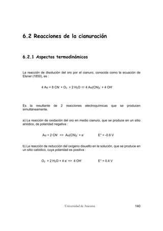 Universidad de Atacama 140
6.2 Reacciones de la cianuración
6.2.1 Aspectos termodinámicos
La reacción de disolución del oro por el cianuro, conocida como la ecuación de
Elsner (1850), es :
4 Au + 8 CN-
+ O2 + 2 H2O 4 Au(CN)2
-
+ 4 OH-
Es la resultante de 2 reacciones electroquímicas que se producen
simultáneamente.
a) La reacción de oxidación del oro en medio cianuro, que se produce en un sitio
anódico, de polaridad negativa :
Au + 2 CN-
=> Au(CN)2
-
+ e-
E° = -0.6 V
b) La reacción de reducción del oxígeno disuelto en la solución, que se produce en
un sitio catódico, cuya polaridad es positiva :
O2 + 2 H2O + 4 e-
=> 4 OH-
E° = 0.4 V
 