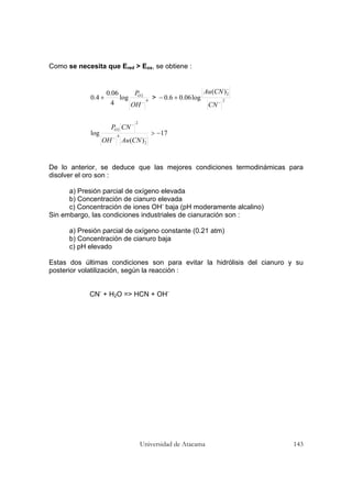 Universidad de Atacama 143
Como se necesita que Ered > Eox, se obtiene :
4
2
log
4
06.0
4.0
−
+
OH
PO
> 2
2)(
log06.06.0
−
−
+−
CN
CNAu
17
)(
log
2
4
2
2
−>
−−
−
CNAuOH
CNPO
De lo anterior, se deduce que las mejores condiciones termodinámicas para
disolver el oro son :
a) Presión parcial de oxígeno elevada
b) Concentración de cianuro elevada
c) Concentración de iones OH-
baja (pH moderamente alcalino)
Sin embargo, las condiciones industriales de cianuración son :
a) Presión parcial de oxígeno constante (0.21 atm)
b) Concentración de cianuro baja
c) pH elevado
Estas dos últimas condiciones son para evitar la hidrólisis del cianuro y su
posterior volatilización, según la reacción :
CN-
+ H2O => HCN + OH-
 