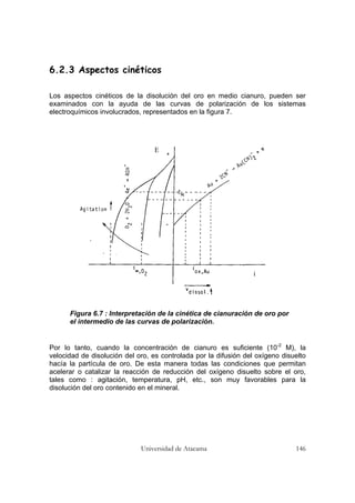 Universidad de Atacama 146
6.2.3 Aspectos cinéticos
Los aspectos cinéticos de la disolución del oro en medio cianuro, pueden ser
examinados con la ayuda de las curvas de polarización de los sistemas
electroquímicos involucrados, representados en la figura 7.
Figura 6.7 : Interpretación de la cinética de cianuración de oro por
el intermedio de las curvas de polarización.
Por lo tanto, cuando la concentración de cianuro es suficiente (10-2
M), la
velocidad de disolución del oro, es controlada por la difusión del oxígeno disuelto
hacía la partícula de oro. De esta manera todas las condiciones que permitan
acelerar o catalizar la reacción de reducción del oxígeno disuelto sobre el oro,
tales como : agitación, temperatura, pH, etc., son muy favorables para la
disolución del oro contenido en el mineral.
E
i
 