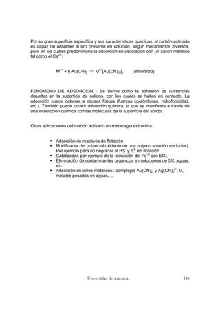 Universidad de Atacama 149
Por su gran superficie específica y sus características químicas, el carbón activado
es capaz de adsorber al oro presente en solución, según mecanismos diversos,
pero en los cuales predominaría la adsorción en asociación con un catión metálico
tal como el Ca2+
:
Mn+
+ n Au(CN)2
-
Mn+
[Au(CN)2
-
]n (adsorbido)
FENOMENO DE ADSORCION : Se define como la adhesión de sustancias
disueltas en la superficie de sólidos, con los cuales se hallan en contacto. La
adsorción puede deberse a causas físicas (fuerzas coulómbicas, hidrofobicidad,
etc.). También puede ocurrir adsorción química, la que se manifiesta a través de
una interacción química con las moléculas de la superficie del sólido.
Otras aplicaciones del carbón activado en metalurgia extractiva :
Adsorción de reactivos de flotación
Modificador del potencial oxidante de una pulpa o solución (reductor).
Por ejemplo para no degradar el HS-
y S2-
en flotación
Catalizador, por ejemplo de la reducción del Fe+3
con SO2.
Eliminación de contaminantes orgánicos en soluciones de SX, aguas,
etc.
Adsorción de iones metálicos : complejos Au(CN)2
-
y Ag(CN)2
2-
, U,
metales pesados en aguas, ...
 